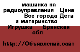 машинка на радиоуправлении › Цена ­ 1 000 - Все города Дети и материнство » Игрушки   . Брянская обл.